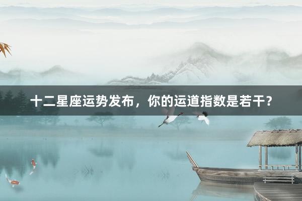 十二星座运势发布，你的运道指数是若干？